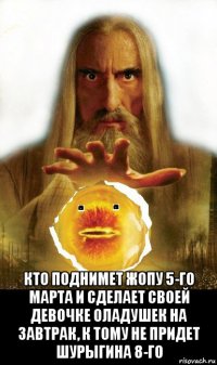  кто поднимет жопу 5-го марта и сделает своей девочке оладушек на завтрак, к тому не придет шурыгина 8-го