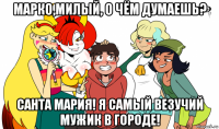 марко,милый, о чём думаешь? санта мария! я самый везучий мужик в городе!