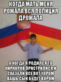 когда мать меня рожала вся полиция дрожала а когда я родился то киркоров пристрилися,и сказали все вот хором вашь сын будет вором