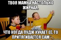 твоя мамка настолько жирная, что когда пудж хукает её, то притягивается сам