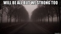 will be all but we strong too 