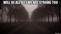 will be all but we are strong too 