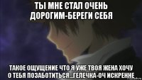 ты мне стал очень дорогим-береги себя такое ощущение что я уже твоя жена хочу о тебя позаботиться...гелечка-оч искренне