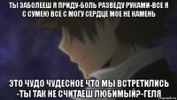 ты заболееш я приду-боль разведу руками-все я с сумею все с могу сердце мое не камень это чудо чудесное что мы встретились -ты так не считаеш любимый?-геля