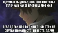 я думаю ты догадываешся кто такая гелечка и какое настоящ мое имя тебе здесь кто то пишет... смотри не спутай пожалусто -невеста-да?!!!