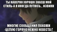 ты наверно хорошо знаеш мой стиль-а я иногда путюсь... извини многие сообщения похожи -целую горячо нежно невеста г