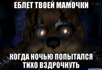 еблет твоей мамочки когда ночью попытался тихо вздрочнуть