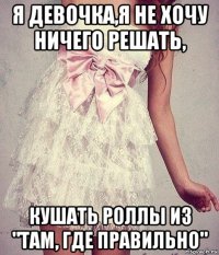 я девочка,я не хочу ничего решать, кушать роллы из "там, где правильно"