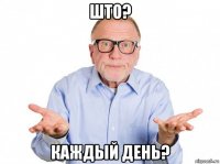 што? каждый день?