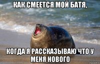 как смеется мой батя, когда я рассказываю что у меня нового