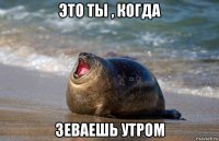 это ты , когда зеваешь утром