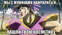 мы с мужиками нажрались и... нашли твою косметику