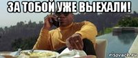 за тобой уже выехали! 