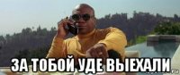  за тобой уде выехали