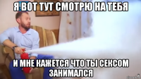 я вот тут смотрю на тебя и мне кажется что ты сексом занимался