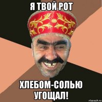 я твой рот хлебом-солью угощал!