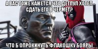 а вас тоже кажется что детпул хотел сдать его в чермет? что б опрокинуть флакошку бояры