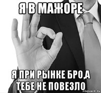 я в мажоре я при рынке бро,а тебе не повезло