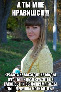 а ты мне нравишся!!! красота не выходит из моды, ну а ты – идеал красоты. и какое бы ни было время годы, ты – девушка моей мечты!
