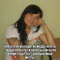  красота не выходит из моды, ну а ты – идеал красоты. и какое бы ни было время годы, ты – девушка моей мечты!