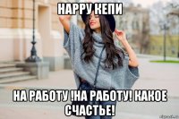 нарру кепи на работу !на работу! какое счастье!