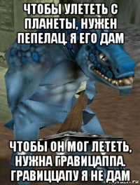 чтобы улететь с планеты, нужен пепелац. я его дам чтобы он мог лететь, нужна гравицаппа. гравиццапу я не дам
