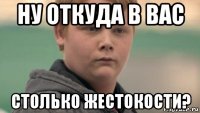 ну откуда в вас столько жестокости?