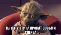  ты яхту эту на прокат возьми сперва