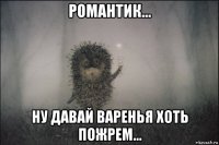 романтик... ну давай варенья хоть пожрем...