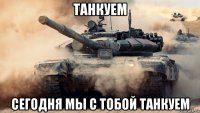 танкуем сегодня мы с тобой танкуем
