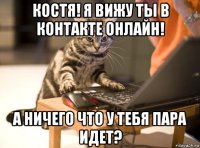 костя! я вижу ты в контакте онлайн! а ничего что у тебя пара идет?