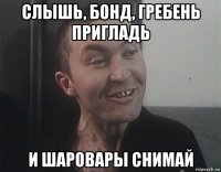 слышь, бонд, гребень пригладь и шаровары снимай