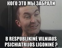кого это мы забрали в respublikinė vilniaus psichiatrijos ligoninė ?
