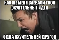как же меня заебали твои охуительные идеи одна охуительней другой