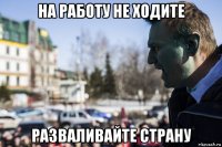 на работу не ходите разваливайте страну