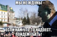 мы не ждуны если нам что-то надоест, пойдём ебать!