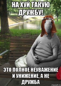 на хуй такую дружбу! это полное неуважение и унижение, а не дружба