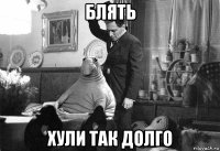 блять хули так долго