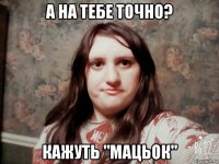 а на тебе точно? кажуть "мацьок"