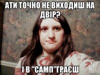 ати точно не виходиш на двір? і в "самп"граєш