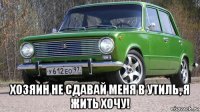  хозяин не сдавай меня в утиль, я жить хочу!
