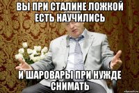 вы при сталине ложкой есть научились и шаровары при нужде снимать