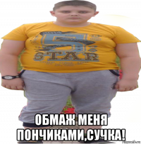  обмаж меня пончиками,сучка!