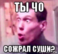 ты чо сожрал суши?