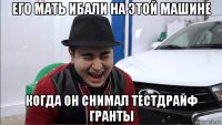 его мать ибали на этой машине когда он снимал тестдрайф гранты
