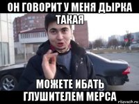 он говорит у меня дырка такая можете ибать глушителем мерса