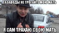 тазаводы не трогайте мою мать я сам трахаю свою мать