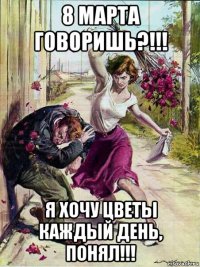 8 марта говоришь?!!! я хочу цветы каждый день, понял!!!