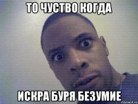 то чуство когда искра буря безумие