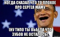 когда сказал что то плохое про сергея маму (ну типо ты вьбела что зубов не осталось(